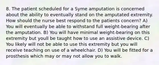 8. The patient scheduled for a Syme amputation is concerned about the ability to eventually stand on the amputated extremity. How should the nurse best respond to the patients concern? A) You will eventually be able to withstand full weight-bearing after the amputation. B) You will have minimal weight-bearing on this extremity but youll be taught how to use an assistive device. C) You likely will not be able to use this extremity but you will receive teaching on use of a wheelchair. D) You will be fitted for a prosthesis which may or may not allow you to walk.