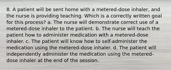 8. A patient will be sent home with a metered-dose inhaler, and the nurse is providing teaching. Which is a correctly written goal for this process? a. The nurse will demonstrate correct use of a metered-dose inhaler to the patient. b. The nurse will teach the patient how to administer medication with a metered-dose inhaler. c. The patient will know how to self-administer the medication using the metered-dose inhaler. d. The patient will independently administer the medication using the metered-dose inhaler at the end of the session.