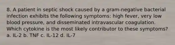 8. A patient in septic shock caused by a gram-negative bacterial infection exhibits the following symptoms: high fever, very low <a href='https://www.questionai.com/knowledge/kD0HacyPBr-blood-pressure' class='anchor-knowledge'>blood pressure</a>, and disseminated intravascular coagulation. Which cytokine is the most likely contributor to these symptoms? a. IL-2 b. TNF c. IL-12 d. IL-7