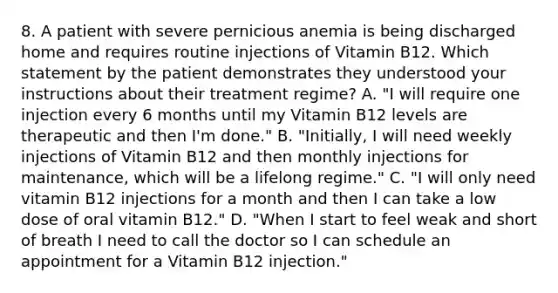 8. A patient with severe pernicious anemia is being discharged home and requires routine injections of Vitamin B12. Which statement by the patient demonstrates they understood your instructions about their treatment regime? A. "I will require one injection every 6 months until my Vitamin B12 levels are therapeutic and then I'm done." B. "Initially, I will need weekly injections of Vitamin B12 and then monthly injections for maintenance, which will be a lifelong regime." C. "I will only need vitamin B12 injections for a month and then I can take a low dose of oral vitamin B12." D. "When I start to feel weak and short of breath I need to call the doctor so I can schedule an appointment for a Vitamin B12 injection."