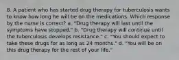 8. A patient who has started drug therapy for tuberculosis wants to know how long he will be on the medications. Which response by the nurse is correct? a. "Drug therapy will last until the symptoms have stopped." b. "Drug therapy will continue until the tuberculosis develops resistance." c. "You should expect to take these drugs for as long as 24 months." d. "You will be on this drug therapy for the rest of your life."