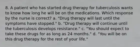 8. A patient who has started drug therapy for tuberculosis wants to know how long he will be on the medications. Which response by the nurse is correct? a. "Drug therapy will last until the symptoms have stopped." b. "Drug therapy will continue until the tuberculosis develops resistance." c. "You should expect to take these drugs for as long as 24 months." d. "You will be on this drug therapy for the rest of your life."