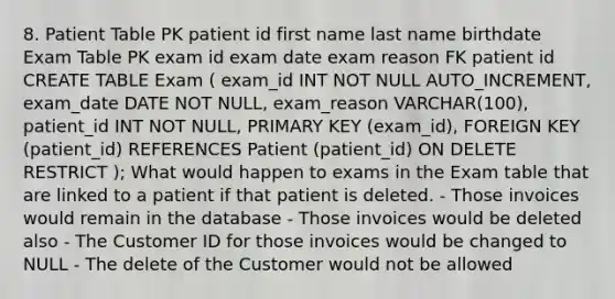 8. Patient Table PK patient id first name last name birthdate Exam Table PK exam id exam date exam reason FK patient id CREATE TABLE Exam ( exam_id INT NOT NULL AUTO_INCREMENT, exam_date DATE NOT NULL, exam_reason VARCHAR(100), patient_id INT NOT NULL, PRIMARY KEY (exam_id), FOREIGN KEY (patient_id) REFERENCES Patient (patient_id) ON DELETE RESTRICT ); What would happen to exams in the Exam table that are linked to a patient if that patient is deleted. - Those invoices would remain in the database - Those invoices would be deleted also - The Customer ID for those invoices would be changed to NULL - The delete of the Customer would not be allowed