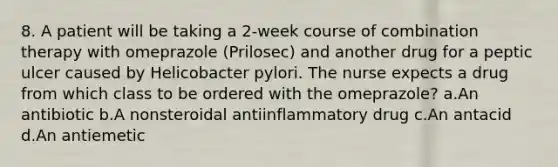 8. A patient will be taking a 2-week course of combination therapy with omeprazole (Prilosec) and another drug for a peptic ulcer caused by Helicobacter pylori. The nurse expects a drug from which class to be ordered with the omeprazole? a.An antibiotic b.A nonsteroidal antiinflammatory drug c.An antacid d.An antiemetic