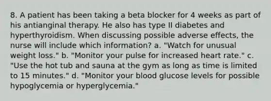 8. A patient has been taking a beta blocker for 4 weeks as part of his antianginal therapy. He also has type II diabetes and hyperthyroidism. When discussing possible adverse effects, the nurse will include which information? a. "Watch for unusual weight loss." b. "Monitor your pulse for increased heart rate." c. "Use the hot tub and sauna at the gym as long as time is limited to 15 minutes." d. "Monitor your blood glucose levels for possible hypoglycemia or hyperglycemia."