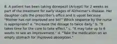 8. A patient has been taking donepezil (Aricept) for 2 weeks as part of the treatment for early stages of Alzheimer's disease. Her daughter calls the prescriber's office and is upset because "Mother has not improved one bit!" Which response by the nurse is appropriate? a. "Increase the dosage to twice daily." b. "It takes time for the cure to take effect." c. "It may take up to 6 weeks to see an improvement." d. "Take the medication on an empty stomach for improved absorption."