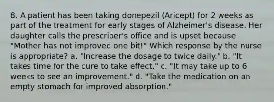 8. A patient has been taking donepezil (Aricept) for 2 weeks as part of the treatment for early stages of Alzheimer's disease. Her daughter calls the prescriber's office and is upset because "Mother has not improved one bit!" Which response by the nurse is appropriate? a. "Increase the dosage to twice daily." b. "It takes time for the cure to take effect." c. "It may take up to 6 weeks to see an improvement." d. "Take the medication on an empty stomach for improved absorption."