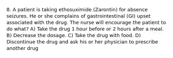 8. A patient is taking ethosuximide (Zarontin) for absence seizures. He or she complains of gastrointestinal (GI) upset associated with the drug. The nurse will encourage the patient to do what? A) Take the drug 1 hour before or 2 hours after a meal. B) Decrease the dosage. C) Take the drug with food. D) Discontinue the drug and ask his or her physician to prescribe another drug