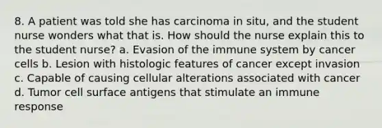 8. A patient was told she has carcinoma in situ, and the student nurse wonders what that is. How should the nurse explain this to the student nurse? a. Evasion of the immune system by cancer cells b. Lesion with histologic features of cancer except invasion c. Capable of causing cellular alterations associated with cancer d. Tumor cell surface antigens that stimulate an immune response