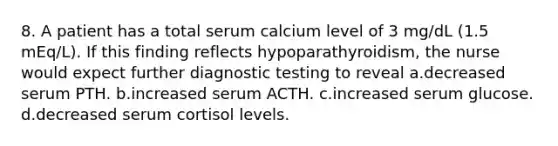 8. A patient has a total serum calcium level of 3 mg/dL (1.5 mEq/L). If this finding reflects hypoparathyroidism, the nurse would expect further diagnostic testing to reveal a.decreased serum PTH. b.increased serum ACTH. c.increased serum glucose. d.decreased serum cortisol levels.