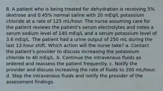 8. A patient who is being treated for dehydration is receiving 5% dextrose and 0.45% normal saline with 20 mEq/L potassium chloride at a rate of 125 mL/hour. The nurse assuming care for the patient reviews the patient's serum electrolytes and notes a serum sodium level of 140 mEq/L and a serum potassium level of 3.6 mEq/L. The patient had a urine output of 250 mL during the last 12-hour shift. Which action will the nurse take? a. Contact the patient's provider to discuss increasing the potassium chloride to 40 mEq/L. b. Continue the intravenous fluids as ordered and reassess the patient frequently. c. Notify the provider and discuss increasing the rate of fluids to 200 mL/hour. d. Stop the intravenous fluids and notify the provider of the assessment findings.