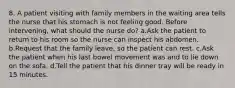 8. A patient visiting with family members in the waiting area tells the nurse that his stomach is not feeling good. Before intervening, what should the nurse do? a.Ask the patient to return to his room so the nurse can inspect his abdomen. b.Request that the family leave, so the patient can rest. c.Ask the patient when his last bowel movement was and to lie down on the sofa. d.Tell the patient that his dinner tray will be ready in 15 minutes.