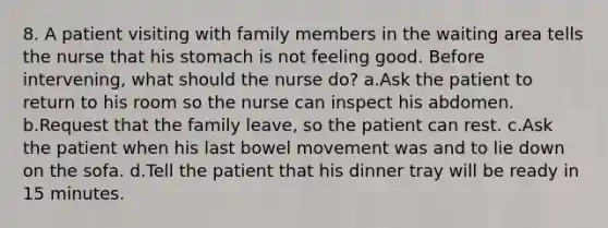 8. A patient visiting with family members in the waiting area tells the nurse that his stomach is not feeling good. Before intervening, what should the nurse do? a.Ask the patient to return to his room so the nurse can inspect his abdomen. b.Request that the family leave, so the patient can rest. c.Ask the patient when his last bowel movement was and to lie down on the sofa. d.Tell the patient that his dinner tray will be ready in 15 minutes.