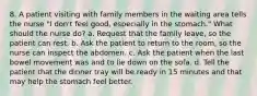 8. A patient visiting with family members in the waiting area tells the nurse "I don't feel good, especially in the stomach." What should the nurse do? a. Request that the family leave, so the patient can rest. b. Ask the patient to return to the room, so the nurse can inspect the abdomen. c. Ask the patient when the last bowel movement was and to lie down on the sofa. d. Tell the patient that the dinner tray will be ready in 15 minutes and that may help the stomach feel better.