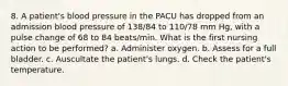 8. A patient's blood pressure in the PACU has dropped from an admission blood pressure of 138/84 to 110/78 mm Hg, with a pulse change of 68 to 84 beats/min. What is the first nursing action to be performed? a. Administer oxygen. b. Assess for a full bladder. c. Auscultate the patient's lungs. d. Check the patient's temperature.