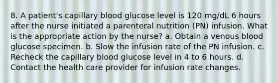 8. A patient's capillary blood glucose level is 120 mg/dL 6 hours after the nurse initiated a parenteral nutrition (PN) infusion. What is the appropriate action by the nurse? a. Obtain a venous blood glucose specimen. b. Slow the infusion rate of the PN infusion. c. Recheck the capillary blood glucose level in 4 to 6 hours. d. Contact the health care provider for infusion rate changes.