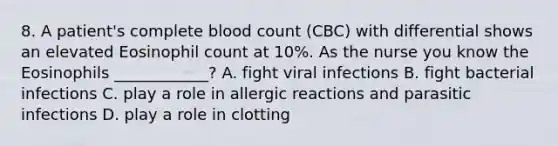 8. A patient's complete blood count (CBC) with differential shows an elevated Eosinophil count at 10%. As the nurse you know the Eosinophils ____________? A. fight viral infections B. fight bacterial infections C. play a role in allergic reactions and parasitic infections D. play a role in clotting