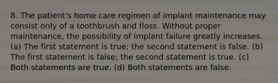 8. The patient's home care regimen of implant maintenance may consist only of a toothbrush and floss. Without proper maintenance, the possibility of implant failure greatly increases. (a) The first statement is true; the second statement is false. (b) The first statement is false; the second statement is true. (c) Both statements are true. (d) Both statements are false.