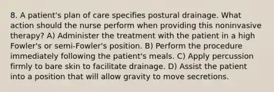 8. A patient's plan of care specifies postural drainage. What action should the nurse perform when providing this noninvasive therapy? A) Administer the treatment with the patient in a high Fowler's or semi-Fowler's position. B) Perform the procedure immediately following the patient's meals. C) Apply percussion firmly to bare skin to facilitate drainage. D) Assist the patient into a position that will allow gravity to move secretions.