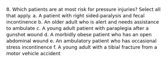 8. Which patients are at most risk for pressure injuries? Select all that apply. a. A patient with right sided-paralysis and fecal incontinence b. An older adult who is alert and needs assistance to ambulate c. A young adult patient with paraplegia after a gunshot wound d. A morbidly obese patient who has an open abdominal wound e. An ambulatory patient who has occasional stress incontinence f. A young adult with a tibial fracture from a motor vehicle accident