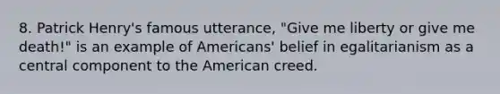 8. Patrick Henry's famous utterance, "Give me liberty or give me death!" is an example of Americans' belief in egalitarianism as a central component to the American creed.