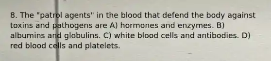 8. The "patrol agents" in the blood that defend the body against toxins and pathogens are A) hormones and enzymes. B) albumins and globulins. C) white blood cells and antibodies. D) red blood cells and platelets.