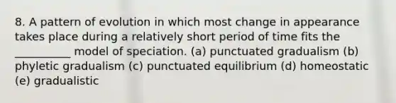 8. A pattern of evolution in which most change in appearance takes place during a relatively short period of time fits the __________ model of speciation. (a) punctuated gradualism (b) phyletic gradualism (c) punctuated equilibrium (d) homeostatic (e) gradualistic