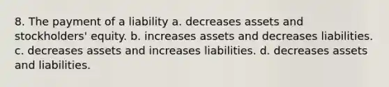 8. The payment of a liability a. decreases assets and stockholders' equity. b. increases assets and decreases liabilities. c. decreases assets and increases liabilities. d. decreases assets and liabilities.