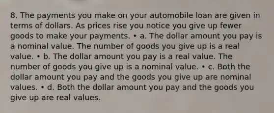 8. The payments you make on your automobile loan are given in terms of dollars. As prices rise you notice you give up fewer goods to make your payments. • a. The dollar amount you pay is a nominal value. The number of goods you give up is a real value. • b. The dollar amount you pay is a real value. The number of goods you give up is a nominal value. • c. Both the dollar amount you pay and the goods you give up are nominal values. • d. Both the dollar amount you pay and the goods you give up are real values.