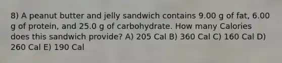 8) A peanut butter and jelly sandwich contains 9.00 g of fat, 6.00 g of protein, and 25.0 g of carbohydrate. How many Calories does this sandwich provide? A) 205 Cal B) 360 Cal C) 160 Cal D) 260 Cal E) 190 Cal