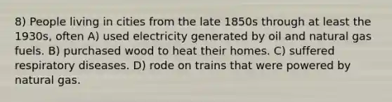 8) People living in cities from the late 1850s through at least the 1930s, often A) used electricity generated by oil and natural gas fuels. B) purchased wood to heat their homes. C) suffered respiratory diseases. D) rode on trains that were powered by natural gas.