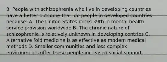 8. People with schizophrenia who live in developing countries have a better outcome than do people in developed countries because: A. The United States ranks 39th in mental health service provision worldwide B. The chronic nature of schizophrenia is relatively unknown in developing contries C. Alternative fold medicine is as effective as modern medical methods D. Smaller communities and less complex environments offer these people increased social support.