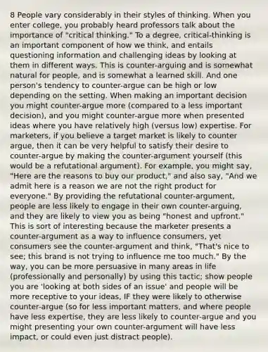 8 People vary considerably in their styles of thinking. When you enter college, you probably heard professors talk about the importance of "critical thinking." To a degree, critical-thinking is an important component of how we think, and entails questioning information and challenging ideas by looking at them in different ways. This is counter-arguing and is somewhat natural for people, and is somewhat a learned skill. And one person's tendency to counter-argue can be high or low depending on the setting. When making an important decision you might counter-argue more (compared to a less important decision), and you might counter-argue more when presented ideas where you have relatively high (versus low) expertise. For marketers, if you believe a target market is likely to counter argue, then it can be very helpful to satisfy their desire to counter-argue by making the counter-argument yourself (this would be a refutational argument). For example, you might say, "Here are the reasons to buy our product," and also say, "And we admit here is a reason we are not the right product for everyone." By providing the refutational counter-argument, people are less likely to engage in their own counter-arguing, and they are likely to view you as being "honest and upfront." This is sort of interesting because the marketer presents a counter-argument as a way to influence consumers, yet consumers see the counter-argument and think, "That's nice to see; this brand is not trying to influence me too much." By the way, you can be more persuasive in many areas in life (professionally and personally) by using this tactic; show people you are 'looking at both sides of an issue' and people will be more receptive to your ideas, IF they were likely to otherwise counter-argue (so for less important matters, and where people have less expertise, they are less likely to counter-argue and you might presenting your own counter-argument will have less impact, or could even just distract people).