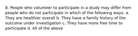 8. People who volunteer to participate in a study may differ from people who do not participate in which of the following ways: a. They are healthier overall b. They have a family history of the outcome under investigation c. They have more free time to participate d. All of the above