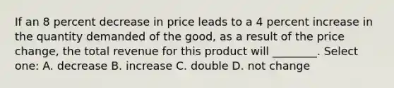 If an 8 percent decrease in price leads to a 4 percent increase in the quantity demanded of the good, as a result of the price change, the total revenue for this product will ________. Select one: A. decrease B. increase C. double D. not change