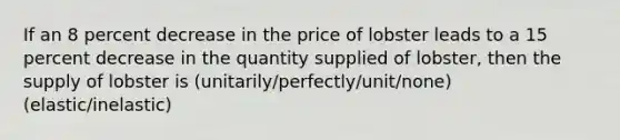 If an 8 percent decrease in the price of lobster leads to a 15 percent decrease in the quantity supplied of lobster, then the supply of lobster is (unitarily/perfectly/unit/none) (elastic/inelastic)