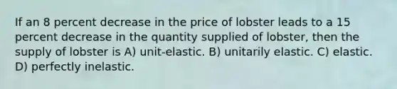 If an 8 percent decrease in the price of lobster leads to a 15 percent decrease in the quantity supplied of lobster, then the supply of lobster is A) unit-elastic. B) unitarily elastic. C) elastic. D) perfectly inelastic.