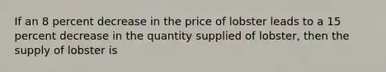 If an 8 percent decrease in the price of lobster leads to a 15 percent decrease in the quantity supplied of lobster, then the supply of lobster is