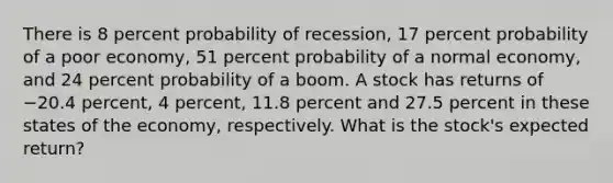 There is 8 percent probability of recession, 17 percent probability of a poor economy, 51 percent probability of a normal economy, and 24 percent probability of a boom. A stock has returns of −20.4 percent, 4 percent, 11.8 percent and 27.5 percent in these states of the economy, respectively. What is the stock's expected return?