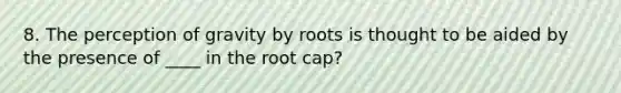 8. The perception of gravity by roots is thought to be aided by the presence of ____ in the root cap?