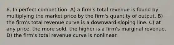 8. In perfect competition: A) a firm's total revenue is found by multiplying the market price by the firm's quantity of output. B) the firm's total revenue curve is a downward-sloping line. C) at any price, the more sold, the higher is a firm's marginal revenue. D) the firm's total revenue curve is nonlinear.