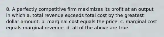 8. A perfectly competitive firm maximizes its profit at an output in which a. total revenue exceeds total cost by the greatest dollar amount. b. marginal cost equals the price. c. marginal cost equals marginal revenue. d. all of the above are true.