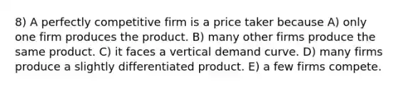 8) A perfectly competitive firm is a price taker because A) only one firm produces the product. B) many other firms produce the same product. C) it faces a vertical demand curve. D) many firms produce a slightly differentiated product. E) a few firms compete.