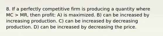 8. If a perfectly competitive firm is producing a quantity where MC > MR, then profit: A) is maximized. B) can be increased by increasing production. C) can be increased by decreasing production. D) can be increased by decreasing the price.