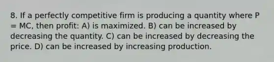 8. If a perfectly competitive firm is producing a quantity where P = MC, then profit: A) is maximized. B) can be increased by decreasing the quantity. C) can be increased by decreasing the price. D) can be increased by increasing production.