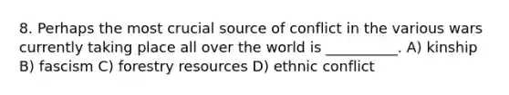 8. Perhaps the most crucial source of conflict in the various wars currently taking place all over the world is __________. A) kinship B) fascism C) forestry resources D) ethnic conflict