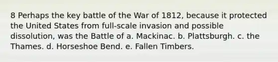 8 Perhaps the key battle of the War of 1812, because it protected the United States from full-scale invasion and possible dissolution, was the Battle of a. Mackinac. b. Plattsburgh. c. the Thames. d. Horseshoe Bend. e. Fallen Timbers.