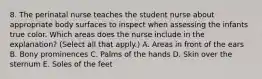 8. The perinatal nurse teaches the student nurse about appropriate body surfaces to inspect when assessing the infants true color. Which areas does the nurse include in the explanation? (Select all that apply.) A. Areas in front of the ears B. Bony prominences C. Palms of the hands D. Skin over the sternum E. Soles of the feet