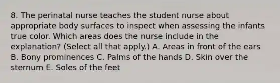 8. The perinatal nurse teaches the student nurse about appropriate body surfaces to inspect when assessing the infants true color. Which areas does the nurse include in the explanation? (Select all that apply.) A. Areas in front of the ears B. Bony prominences C. Palms of the hands D. Skin over the sternum E. Soles of the feet