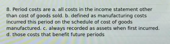 8. Period costs are a. all costs in the income statement other than cost of goods sold. b. defined as manufacturing costs incurred this period on the schedule of cost of goods manufactured. c. always recorded as assets when first incurred. d. those costs that benefit future periods